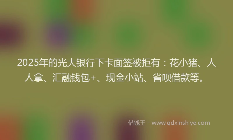 2025年的光大银行下卡面签被拒有：花小猪、人人拿、汇融钱包+、现金小站、省呗借款等。