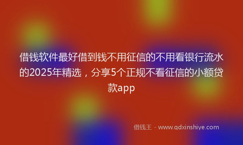 借钱软件最好借到钱不用征信的不用看银行流水的2025年精选，分享5个正规不看征信的小额贷款app