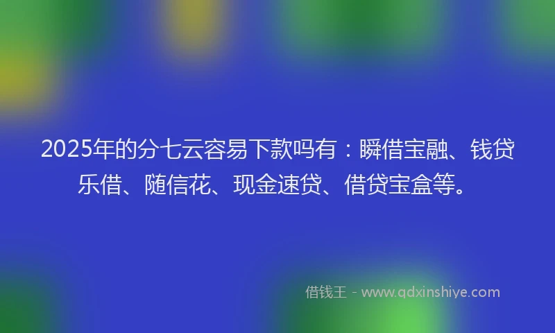 2025年的分七云容易下款吗有：瞬借宝融、钱贷乐借、随信花、现金速贷、借贷宝盒等。