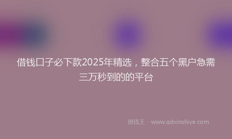 借钱口子必下款2025年精选，整合五个黑户急需三万秒到的的平台