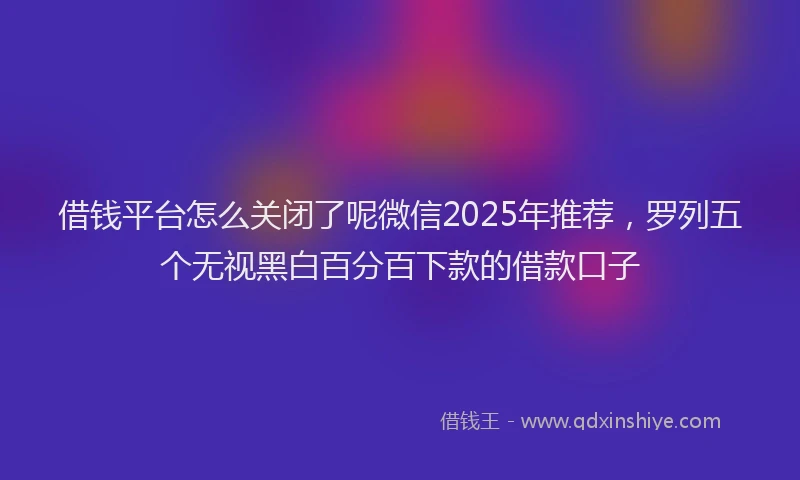 借钱平台怎么关闭了呢微信2025年推荐，罗列五个无视黑白百分百下款的借款口子