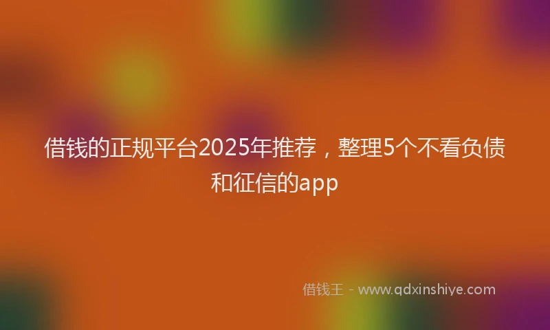 借钱的正规平台2025年推荐，整理5个不看负债和征信的app