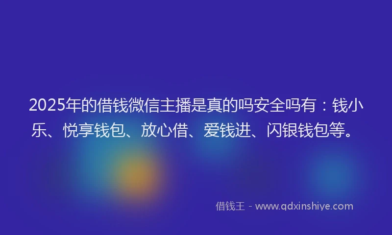 2025年的借钱微信主播是真的吗安全吗有：钱小乐、悦享钱包、放心借、爱钱进、闪银钱包等。