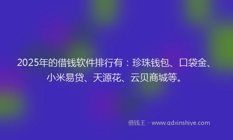 2025年的借钱软件排行有：珍珠钱包、口袋金、小米易贷、天源花、云贝商城等。