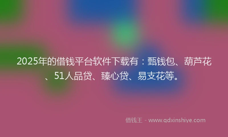 2025年的借钱平台软件下载有：甄钱包、葫芦花、51人品贷、臻心贷、易支花等。