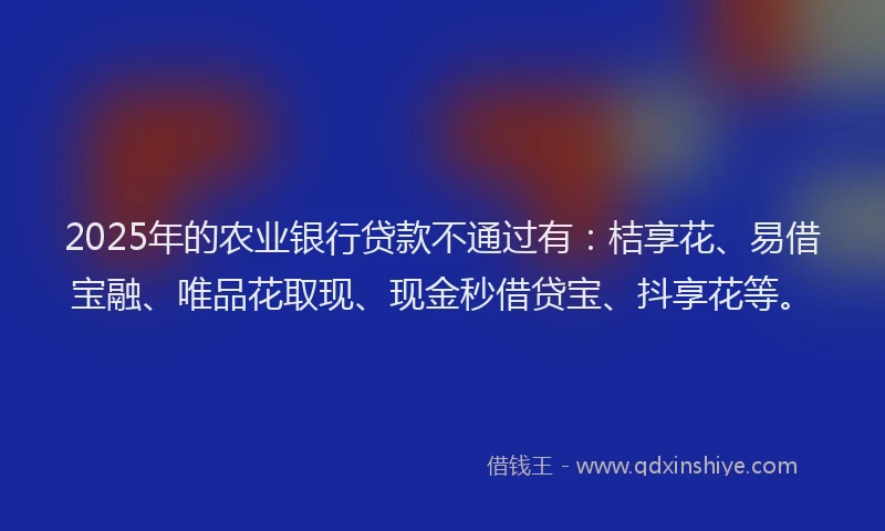 2025年的农业银行贷款不通过有：桔享花、易借宝融、唯品花取现、现金秒借贷宝、抖享花等。