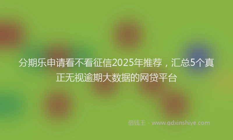 分期乐申请看不看征信2025年推荐，汇总5个真正无视逾期大数据的网贷平台