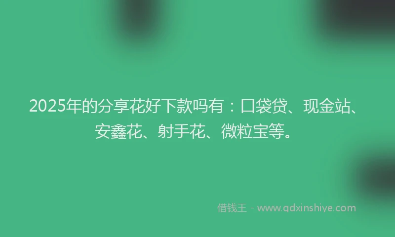 2025年的分享花好下款吗有：口袋贷、现金站、安鑫花、射手花、微粒宝等。