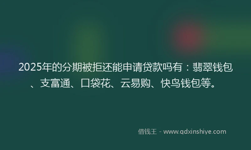 2025年的分期被拒还能申请贷款吗有：翡翠钱包、支富通、口袋花、云易购、快鸟钱包等。