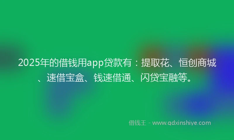 2025年的借钱用app贷款有：提取花、恒创商城、速借宝盒、钱速借通、闪贷宝融等。