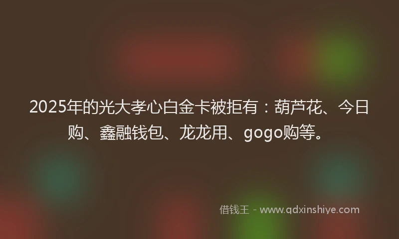2025年的光大孝心白金卡被拒有：葫芦花、今日购、鑫融钱包、龙龙用、gogo购等。