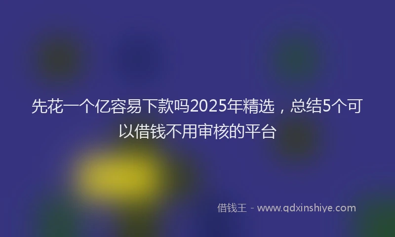 先花一个亿容易下款吗2025年精选，总结5个可以借钱不用审核的平台