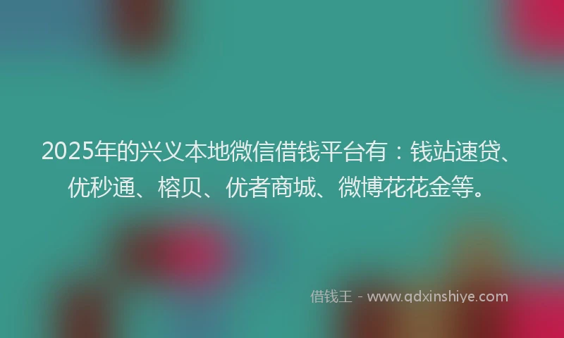 2025年的兴义本地微信借钱平台有：钱站速贷、优秒通、榕贝、优者商城、微博花花金等。
