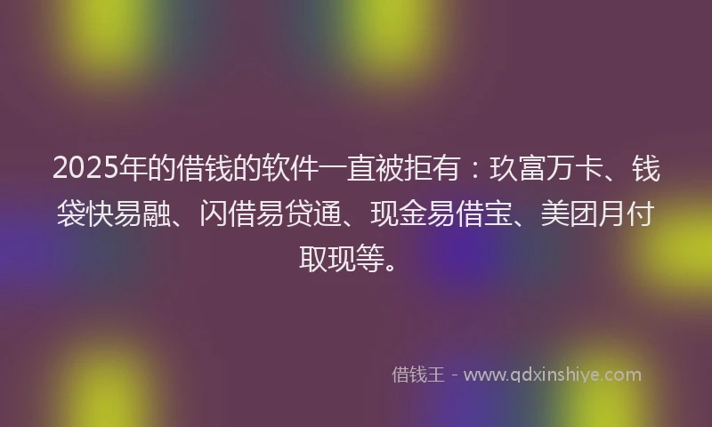 2025年的借钱的软件一直被拒有：玖富万卡、钱袋快易融、闪借易贷通、现金易借宝、美团月付取现等。