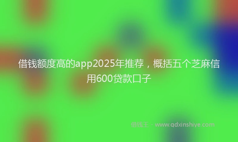 借钱额度高的app2025年推荐，概括五个芝麻信用600贷款口子