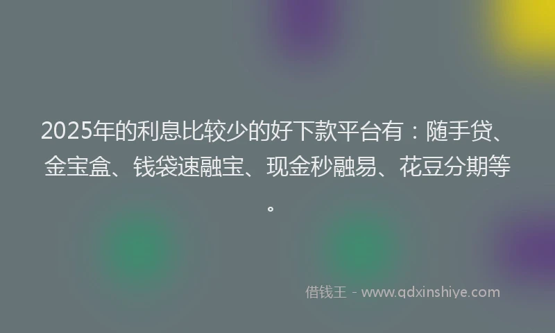 2025年的利息比较少的好下款平台有：随手贷、金宝盒、钱袋速融宝、现金秒融易、花豆分期等。