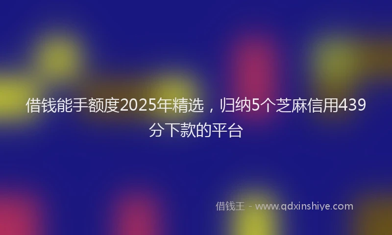 借钱能手额度2025年精选，归纳5个芝麻信用439分下款的平台