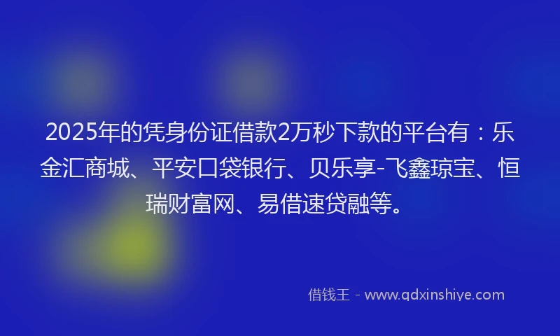 2025年的凭身份证借款2万秒下款的平台有：乐金汇商城、平安口袋银行、贝乐享-飞鑫琼宝、恒瑞财富网、易借速贷融等。