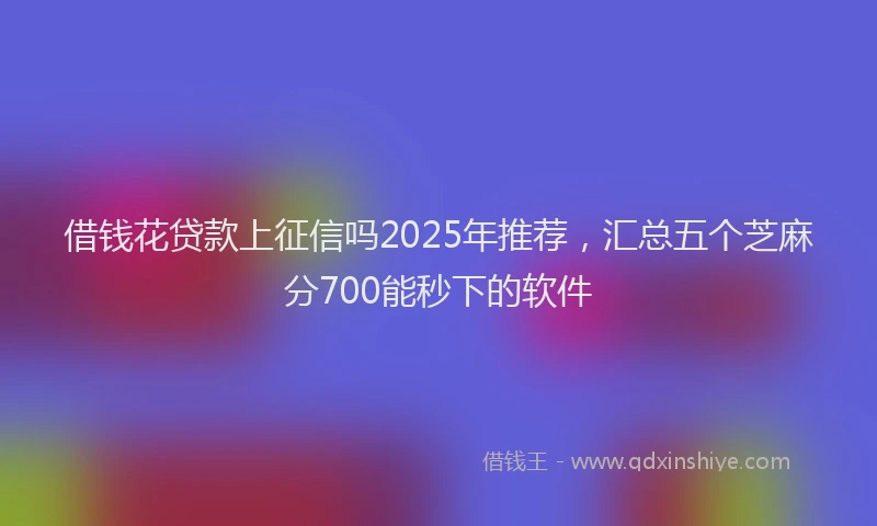 借钱花贷款上征信吗2025年推荐，汇总五个芝麻分700能秒下的软件