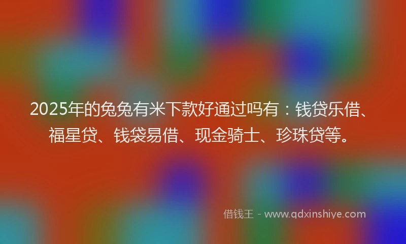 2025年的兔兔有米下款好通过吗有：钱贷乐借、福星贷、钱袋易借、现金骑士、珍珠贷等。
