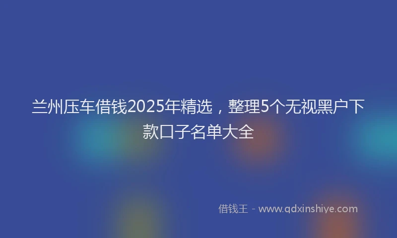 兰州压车借钱2025年精选，整理5个无视黑户下款口子名单大全