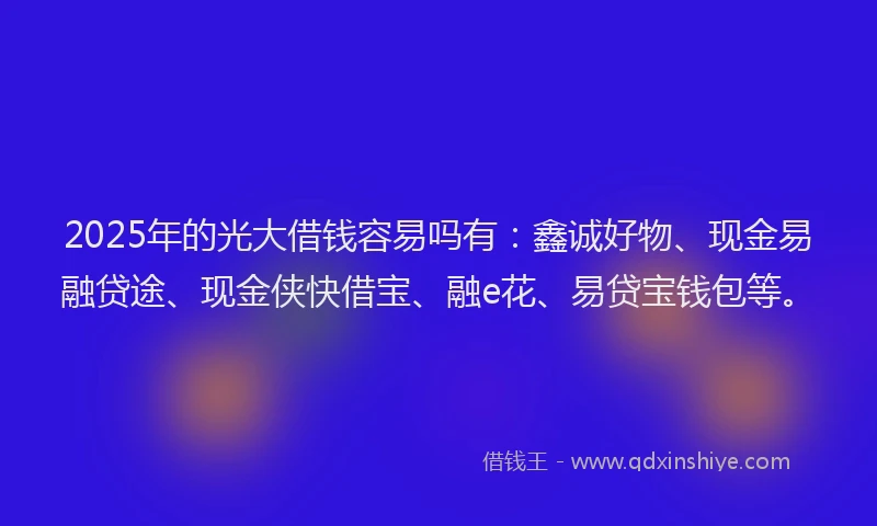 2025年的光大借钱容易吗有：鑫诚好物、现金易融贷途、现金侠快借宝、融e花、易贷宝钱包等。
