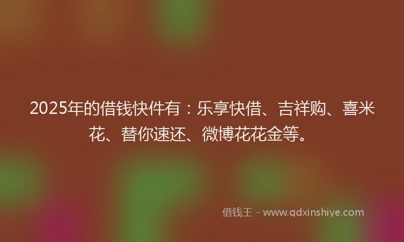 2025年的借钱快件有：乐享快借、吉祥购、喜米花、替你速还、微博花花金等。