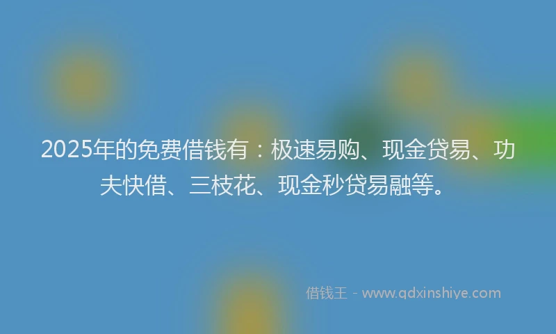 2025年的免费借钱有：极速易购、现金贷易、功夫快借、三枝花、现金秒贷易融等。