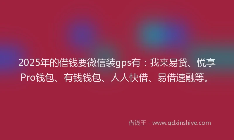 2025年的借钱要微信装gps有：我来易贷、悦享Pro钱包、有钱钱包、人人快借、易借速融等。