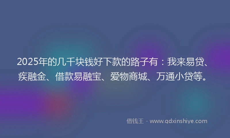 2025年的几千块钱好下款的路子有：我来易贷、疾融金、借款易融宝、爱物商城、万通小贷等。