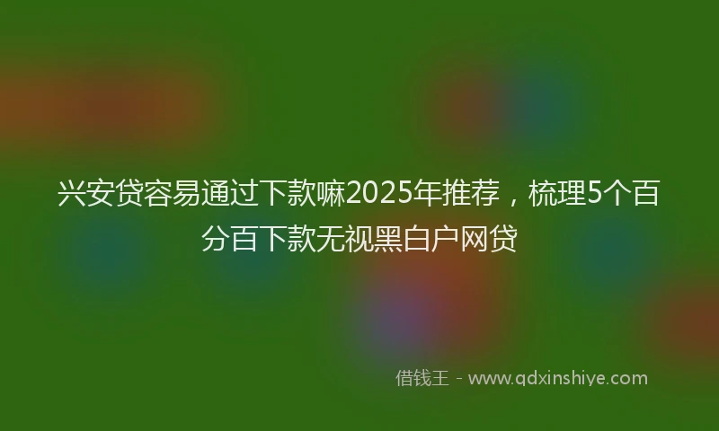 兴安贷容易通过下款嘛2025年推荐，梳理5个百分百下款无视黑白户网贷