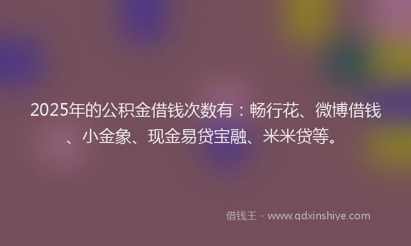 2025年的公积金借钱次数有：畅行花、微博借钱、小金象、现金易贷宝融、米米贷等。