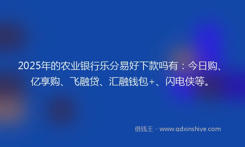 2025年的农业银行乐分易好下款吗有：今日购、亿享购、飞融贷、汇融钱包+、闪电侠等。