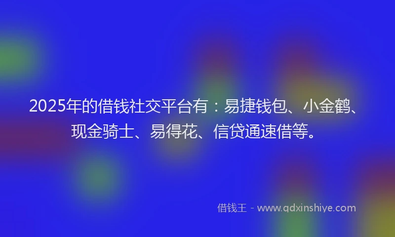 2025年的借钱社交平台有：易捷钱包、小金鹤、现金骑士、易得花、信贷通速借等。