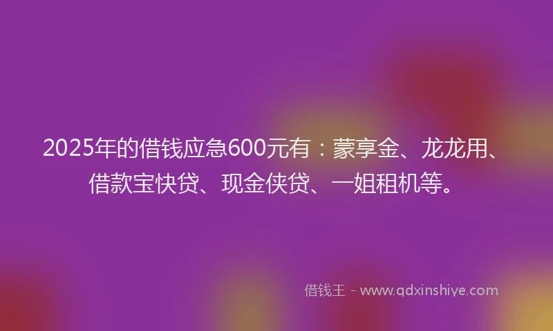 2025年的借钱应急600元有：蒙享金、龙龙用、借款宝快贷、现金侠贷、一姐租机等。