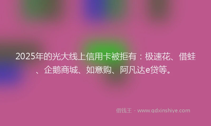 2025年的光大线上信用卡被拒有：极速花、借蛙、企鹅商城、如意购、阿凡达e贷等。