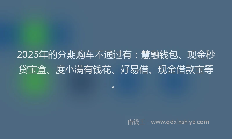 2025年的分期购车不通过有：慧融钱包、现金秒贷宝盒、度小满有钱花、好易借、现金借款宝等。