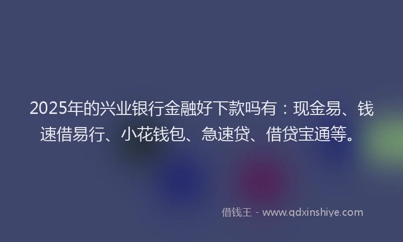 2025年的兴业银行金融好下款吗有：现金易、钱速借易行、小花钱包、急速贷、借贷宝通等。