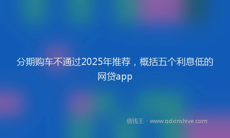 分期购车不通过2025年推荐，概括五个利息低的网贷app