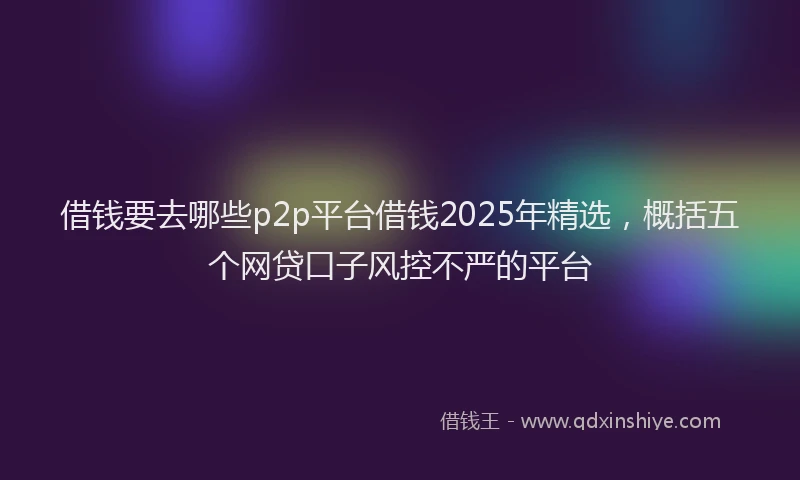 借钱要去哪些p2p平台借钱2025年精选，概括五个网贷口子风控不严的平台