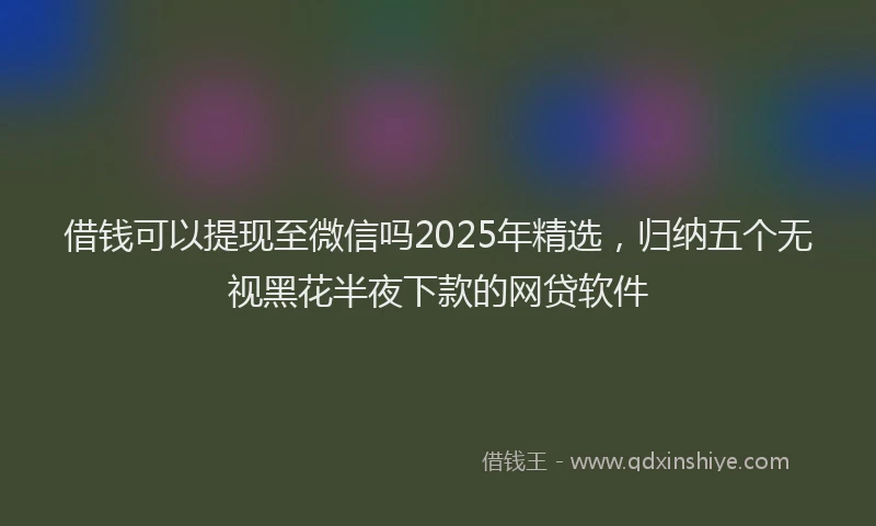 借钱可以提现至微信吗2025年精选，归纳五个无视黑花半夜下款的网贷软件