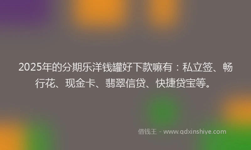 2025年的分期乐洋钱罐好下款嘛有：私立签、畅行花、现金卡、翡翠信贷、快捷贷宝等。