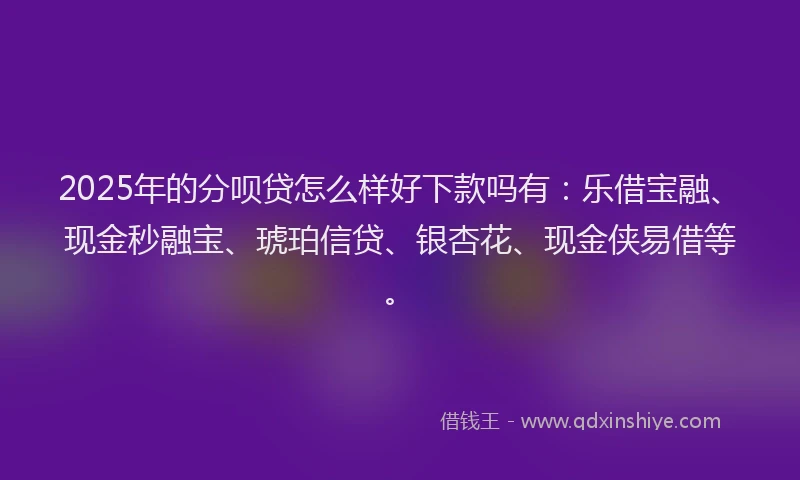 2025年的分呗贷怎么样好下款吗有：乐借宝融、现金秒融宝、琥珀信贷、银杏花、现金侠易借等。