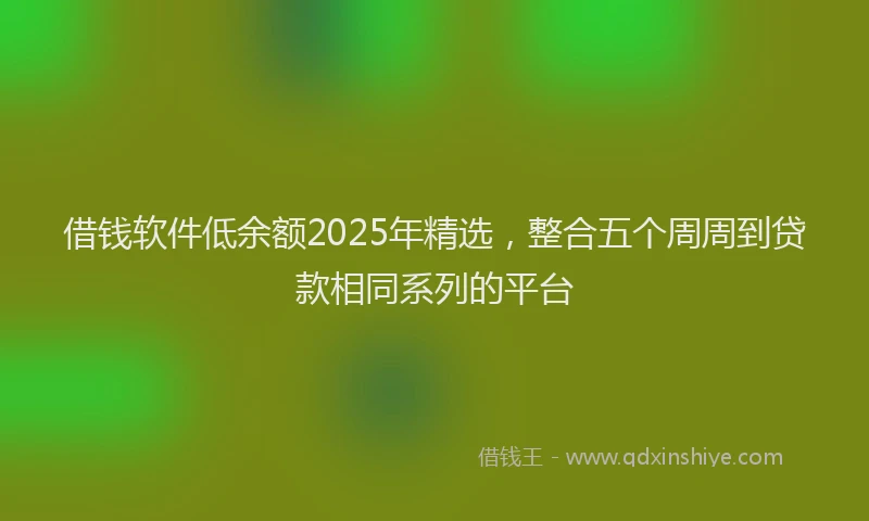借钱软件低余额2025年精选，整合五个周周到贷款相同系列的平台