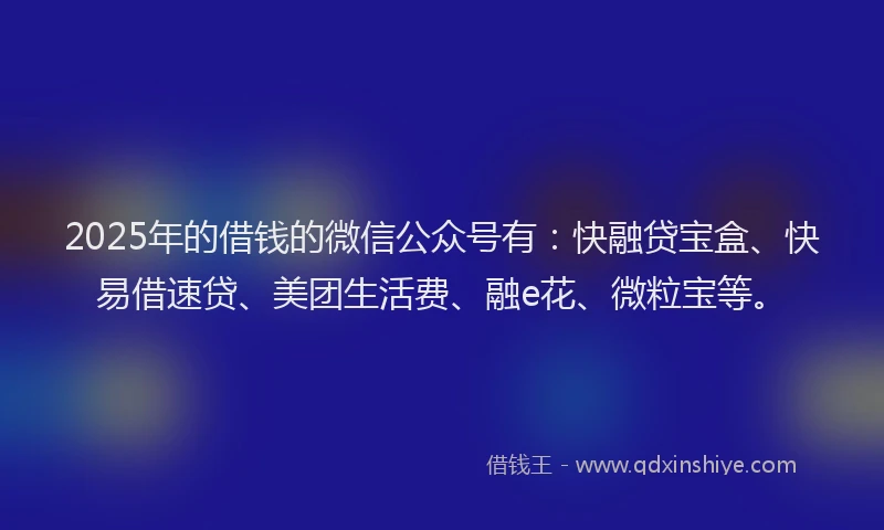 2025年的借钱的微信公众号有：快融贷宝盒、快易借速贷、美团生活费、融e花、微粒宝等。