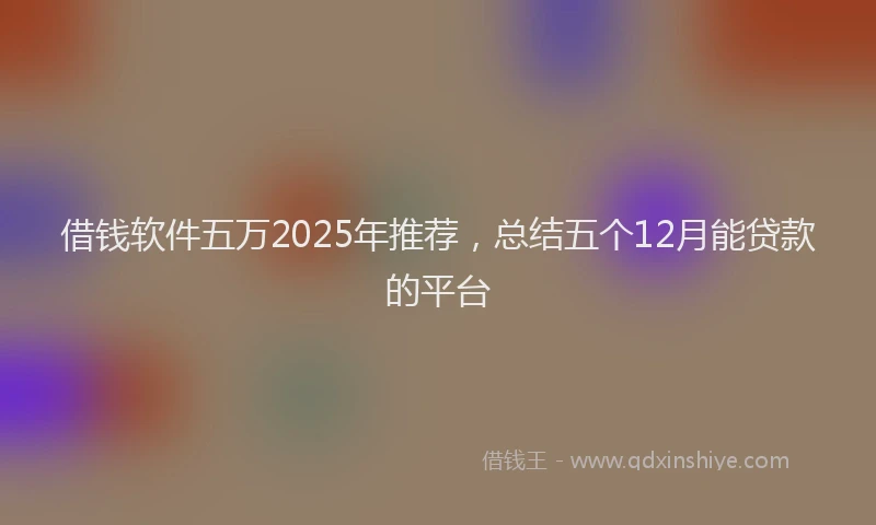 借钱软件五万2025年推荐，总结五个12月能贷款的平台