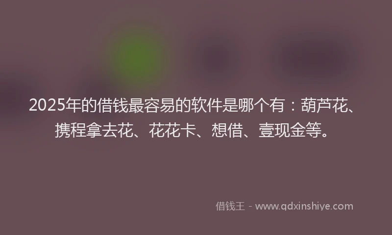 2025年的借钱最容易的软件是哪个有：葫芦花、携程拿去花、花花卡、想借、壹现金等。