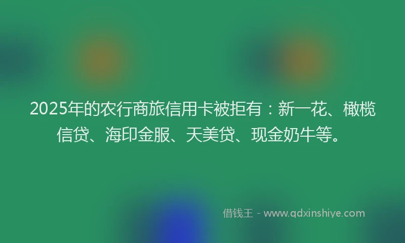 2025年的农行商旅信用卡被拒有：新一花、橄榄信贷、海印金服、天美贷、现金奶牛等。