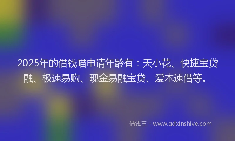 2025年的借钱喵申请年龄有：天小花、快捷宝贷融、极速易购、现金易融宝贷、爱木速借等。