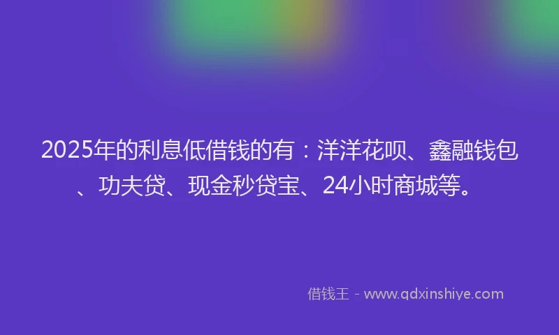 2025年的利息低借钱的有：洋洋花呗、鑫融钱包、功夫贷、现金秒贷宝、24小时商城等。
